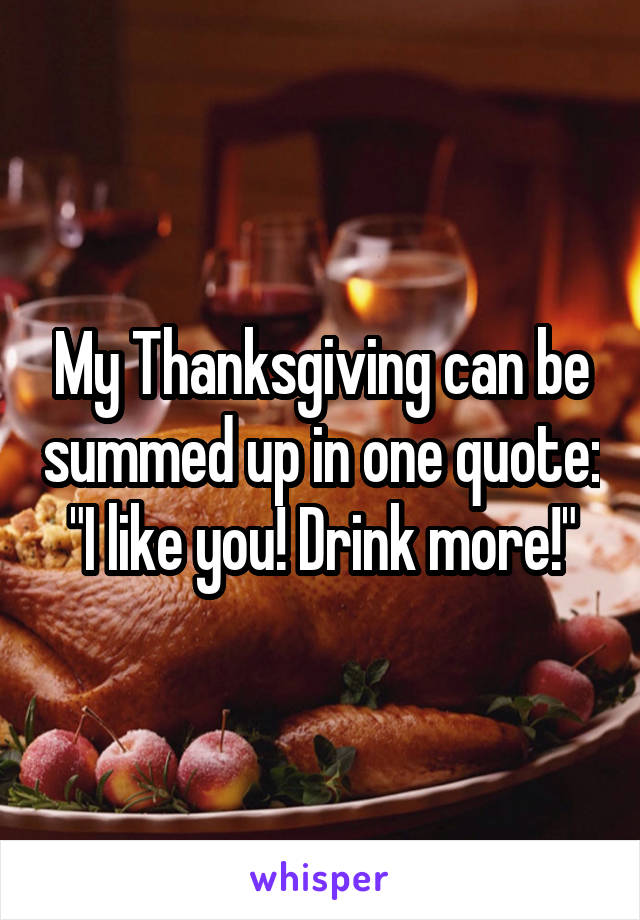 My Thanksgiving can be summed up in one quote: "I like you! Drink more!"