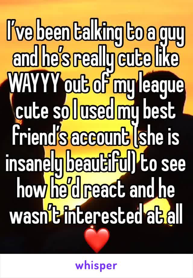 I’ve been talking to a guy and he’s really cute like WAYYY out of my league cute so I used my best friend’s account (she is insanely beautiful) to see how he’d react and he wasn’t interested at all ❤️