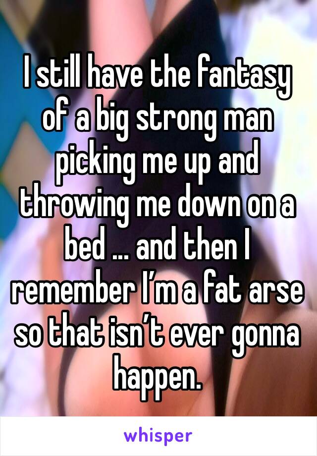 I still have the fantasy of a big strong man picking me up and throwing me down on a bed ... and then I remember I’m a fat arse so that isn’t ever gonna happen. 