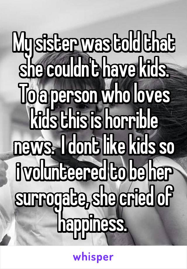 My sister was told that she couldn't have kids. To a person who loves kids this is horrible news.  I dont like kids so i volunteered to be her surrogate, she cried of happiness. 