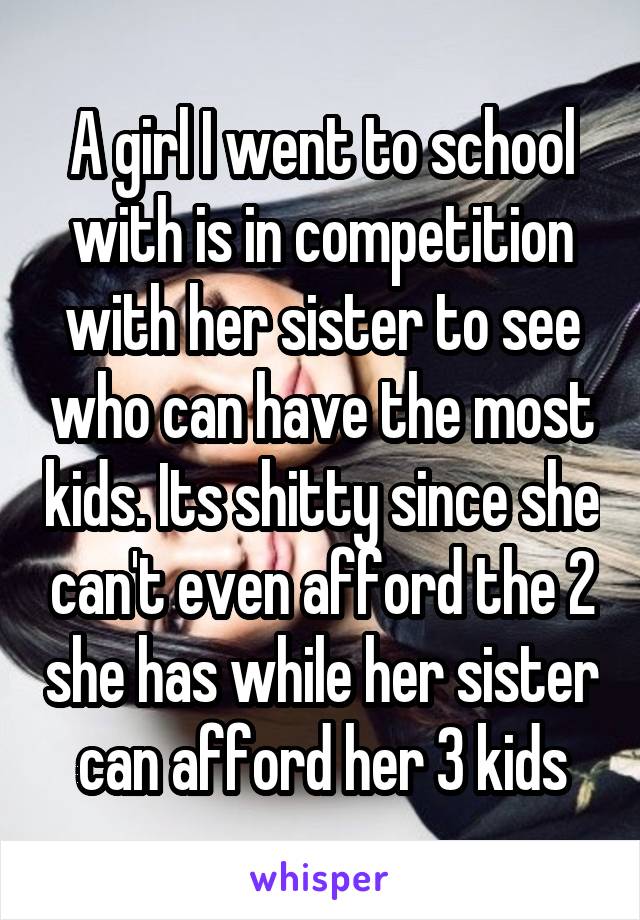 A girl I went to school with is in competition with her sister to see who can have the most kids. Its shitty since she can't even afford the 2 she has while her sister can afford her 3 kids