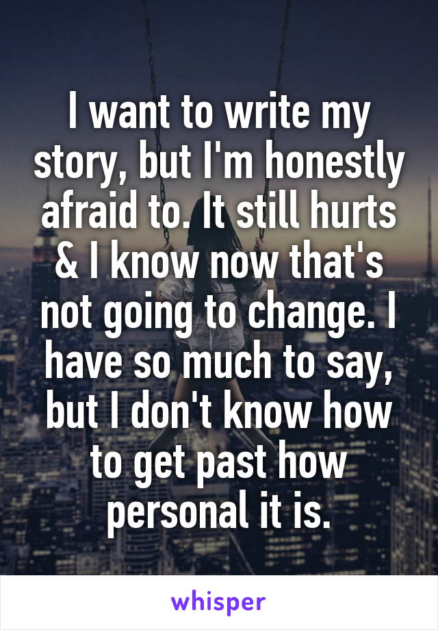 I want to write my story, but I'm honestly afraid to. It still hurts & I know now that's not going to change. I have so much to say, but I don't know how to get past how personal it is.