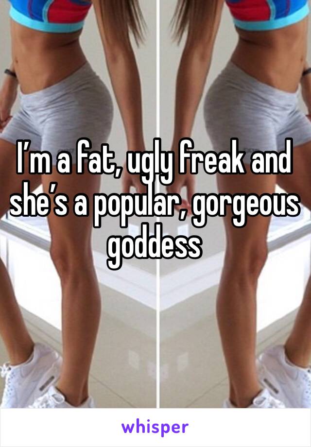 I’m a fat, ugly freak and she’s a popular, gorgeous goddess 