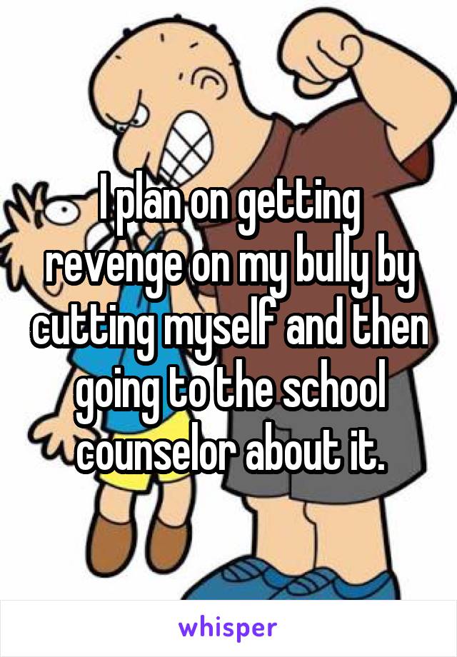 I plan on getting revenge on my bully by cutting myself and then going to the school counselor about it.