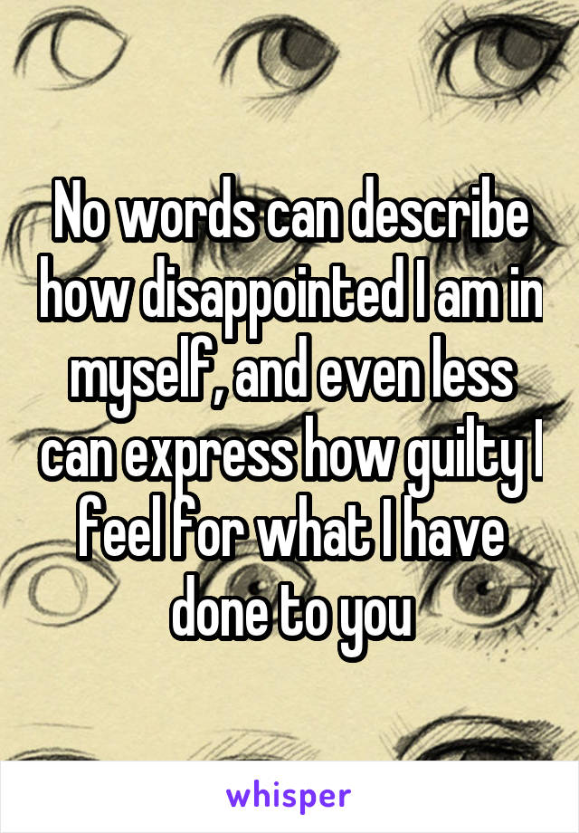 No words can describe how disappointed I am in myself, and even less can express how guilty I feel for what I have done to you