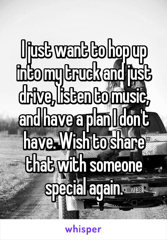 I just want to hop up into my truck and just drive, listen to music, and have a plan I don't have. Wish to share that with someone special again.