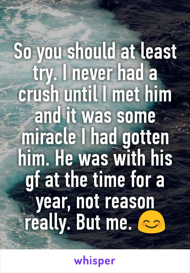 So you should at least try. I never had a crush until I met him and it was some miracle I had gotten him. He was with his gf at the time for a year, not reason really. But me. 😊