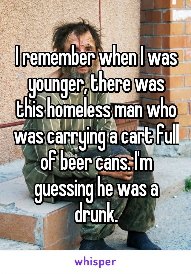 I remember when I was younger, there was this homeless man who was carrying a cart full of beer cans. I'm guessing he was a drunk.