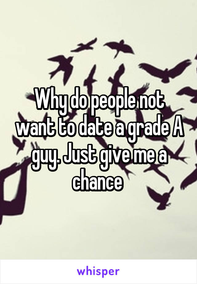 Why do people not want to date a grade A guy. Just give me a chance 