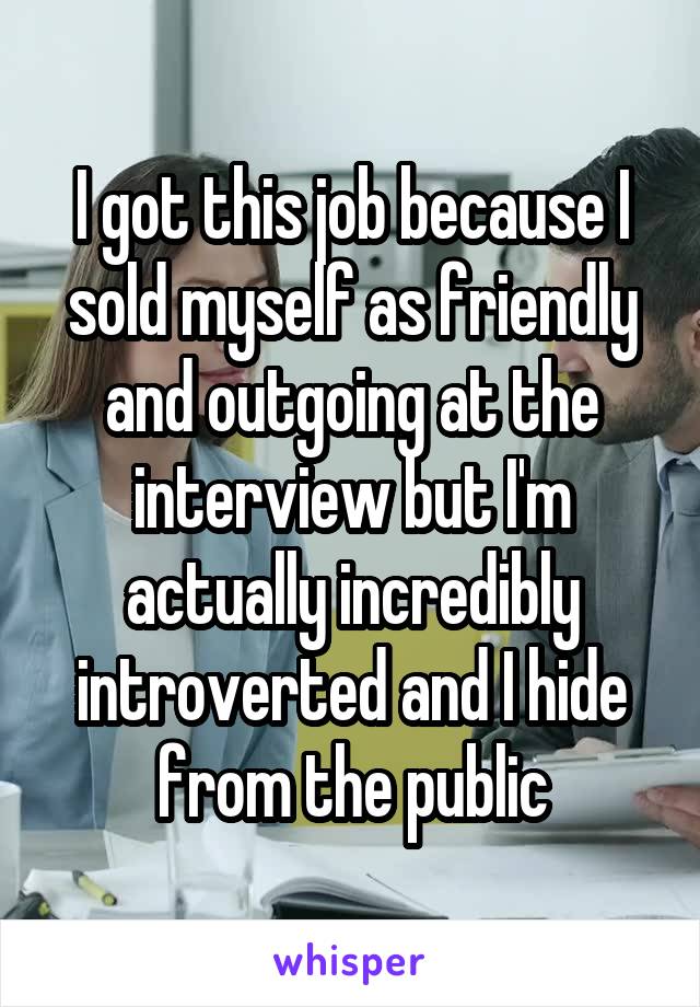 I got this job because I sold myself as friendly and outgoing at the interview but I'm actually incredibly introverted and I hide from the public