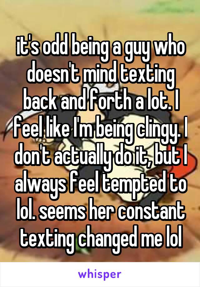 it's odd being a guy who doesn't mind texting back and forth a lot. I feel like I'm being clingy. I don't actually do it, but I always feel tempted to lol. seems her constant texting changed me lol