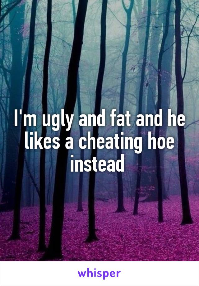 I'm ugly and fat and he likes a cheating hoe instead 