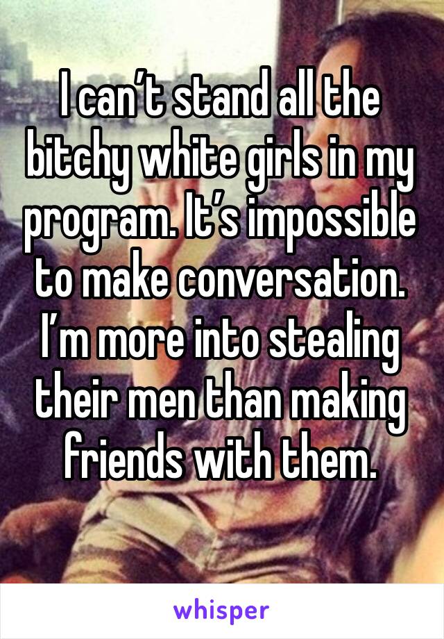 I can’t stand all the bitchy white girls in my program. It’s impossible to make conversation. I’m more into stealing their men than making friends with them.