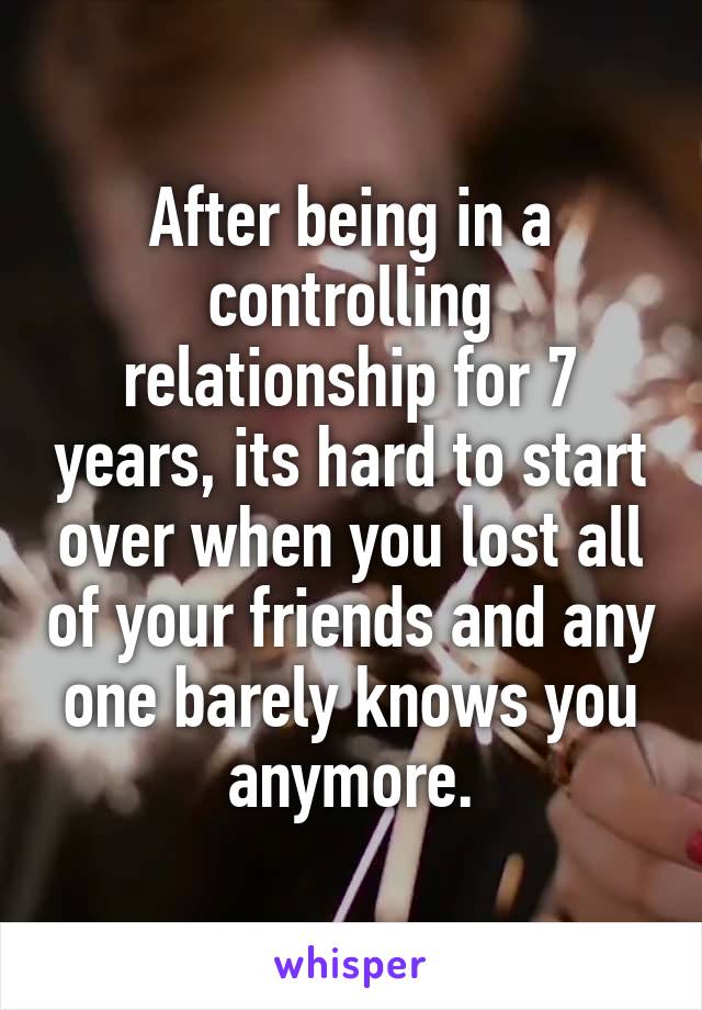 After being in a controlling relationship for 7 years, its hard to start over when you lost all of your friends and any one barely knows you anymore.