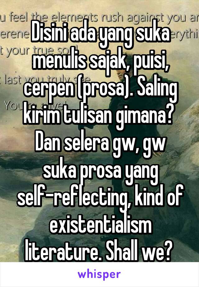 Disini ada yang suka menulis sajak, puisi, cerpen (prosa). Saling kirim tulisan gimana? 
Dan selera gw, gw suka prosa yang self-reflecting, kind of existentialism literature. Shall we? 