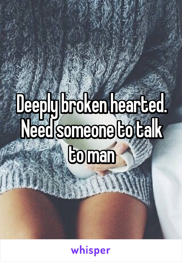 Deeply broken hearted. Need someone to talk to man