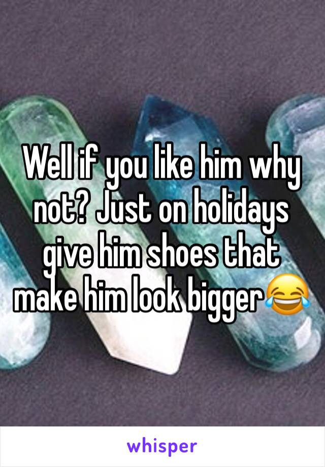 Well if you like him why not? Just on holidays give him shoes that make him look bigger😂