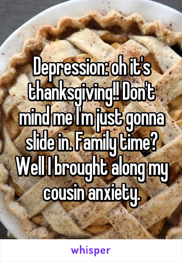 Depression: oh it's thanksgiving!! Don't mind me I'm just gonna slide in. Family time? Well I brought along my cousin anxiety.