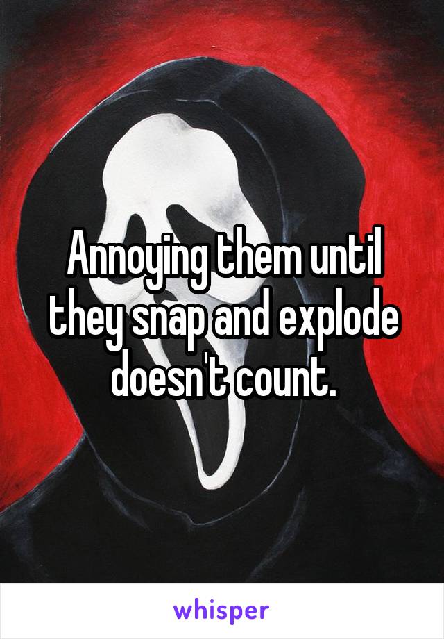 Annoying them until they snap and explode doesn't count.