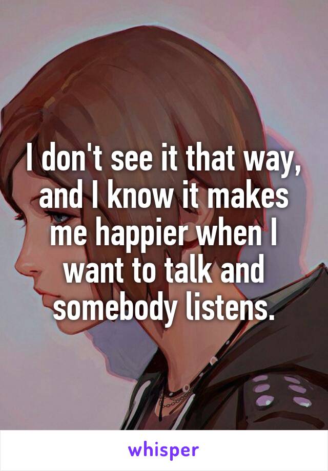 I don't see it that way, and I know it makes me happier when I want to talk and somebody listens.