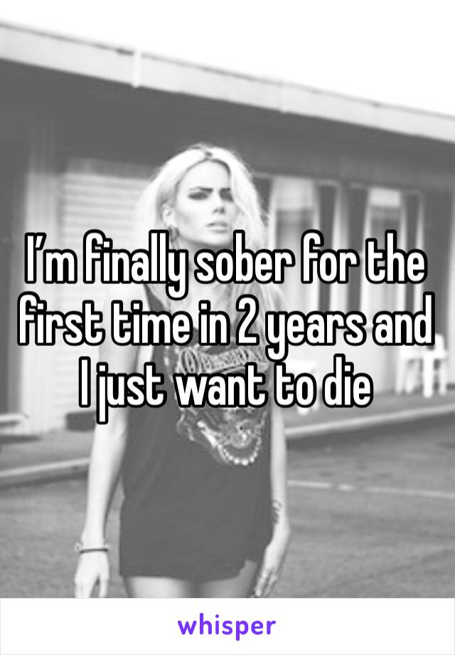 I’m finally sober for the first time in 2 years and I just want to die 