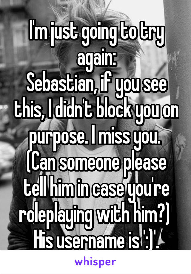 I'm just going to try again:
Sebastian, if you see this, I didn't block you on purpose. I miss you. 
(Can someone please tell him in case you're roleplaying with him?) 
His username is ':)'.