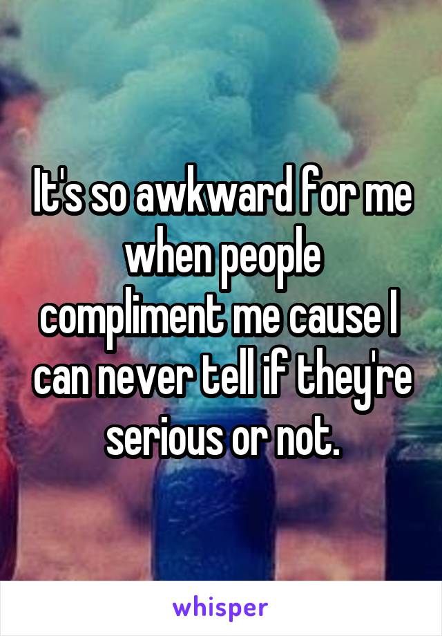 It's so awkward for me when people compliment me cause I  can never tell if they're serious or not.