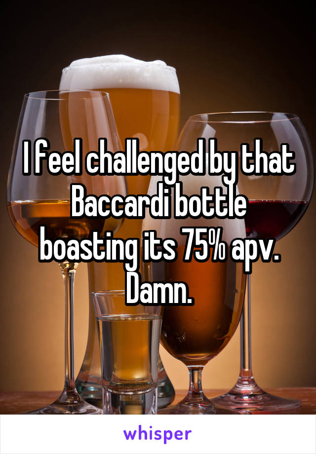 I feel challenged by that Baccardi bottle boasting its 75% apv.
Damn.