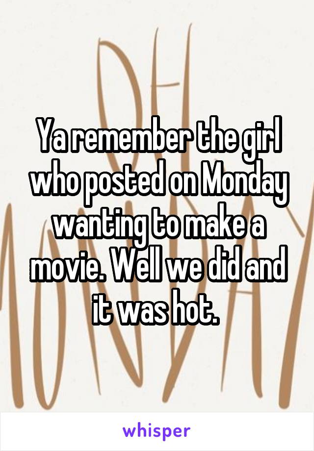 Ya remember the girl who posted on Monday wanting to make a movie. Well we did and it was hot. 