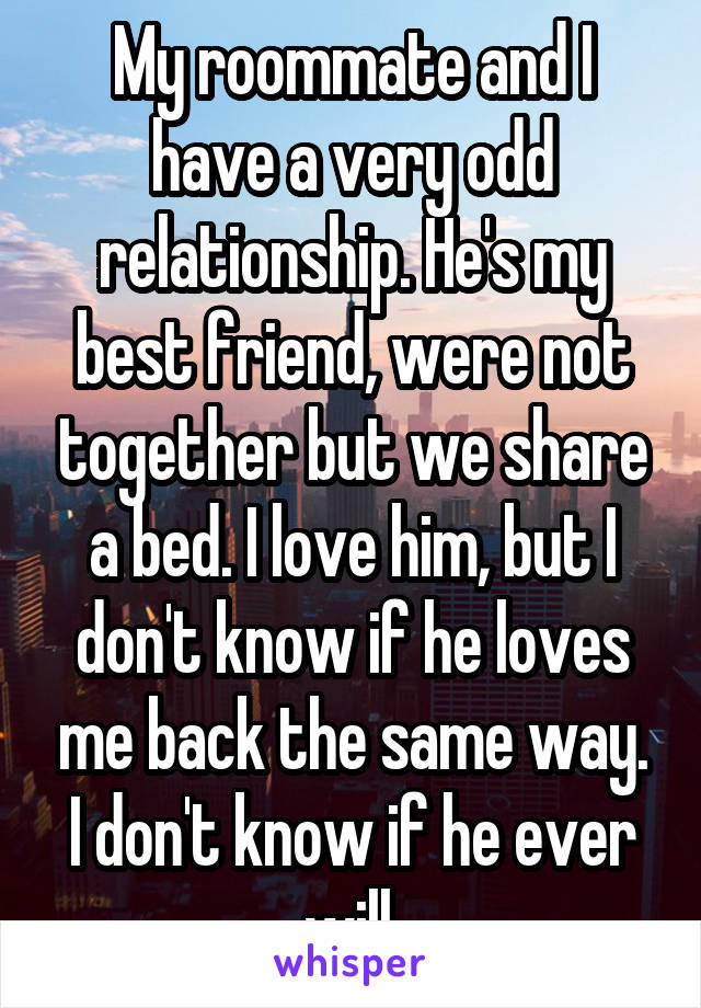 My roommate and I have a very odd relationship. He's my best friend, were not together but we share a bed. I love him, but I don't know if he loves me back the same way. I don't know if he ever will.