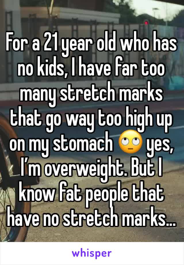 For a 21 year old who has no kids, I have far too many stretch marks that go way too high up on my stomach 🙄 yes, I’m overweight. But I know fat people that have no stretch marks...