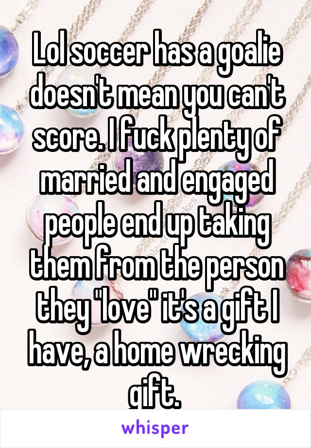 Lol soccer has a goalie doesn't mean you can't score. I fuck plenty of married and engaged people end up taking them from the person they "love" it's a gift I have, a home wrecking gift. 