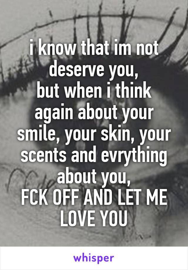 i know that im not deserve you,
but when i think again about your smile, your skin, your scents and evrything about you,
FCK OFF AND LET ME LOVE YOU