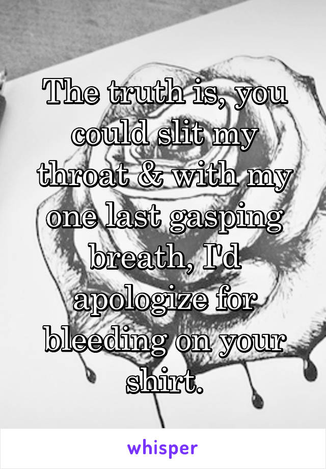 The truth is, you could slit my throat & with my one last gasping breath, I'd apologize for bleeding on your shirt.