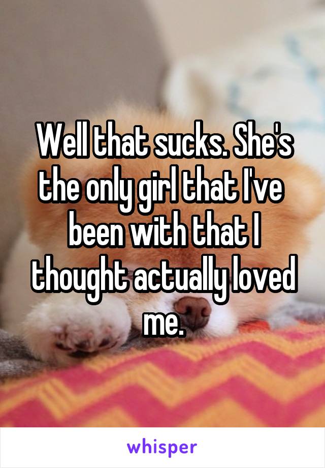 Well that sucks. She's the only girl that I've  been with that I thought actually loved me.