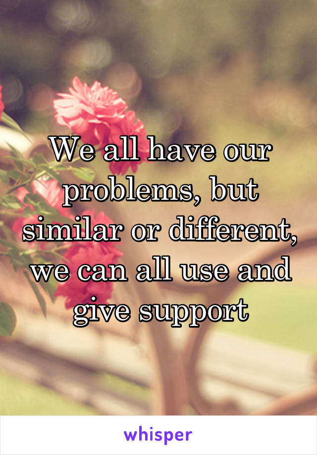 We all have our problems, but similar or different, we can all use and give support