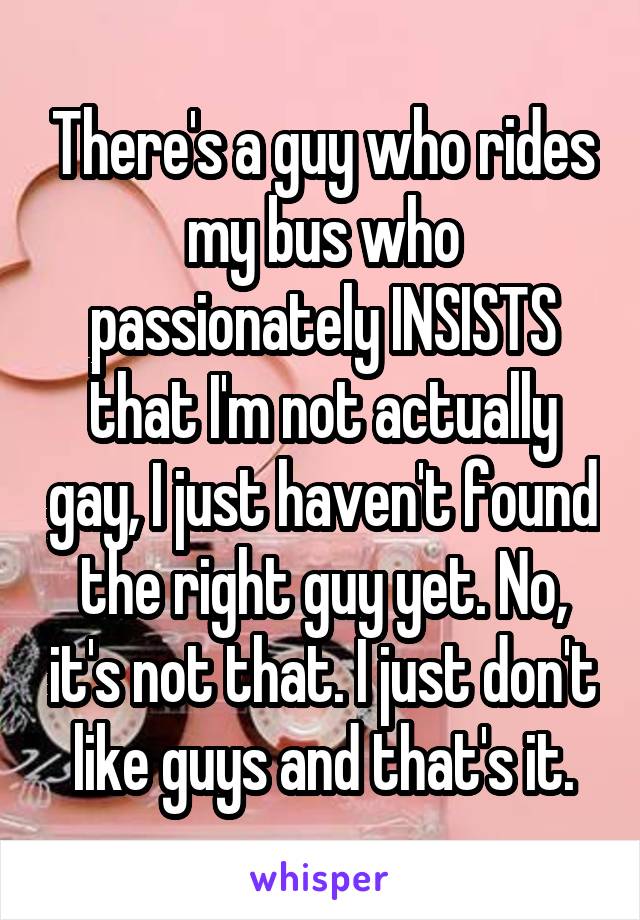 There's a guy who rides my bus who passionately INSISTS that I'm not actually gay, I just haven't found the right guy yet. No, it's not that. I just don't like guys and that's it.