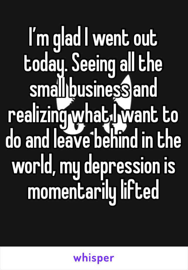 I’m glad I went out today. Seeing all the small business and realizing what I want to do and leave behind in the world, my depression is momentarily lifted