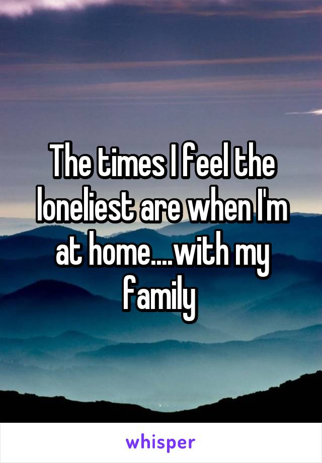 The times I feel the loneliest are when I'm at home....with my family 