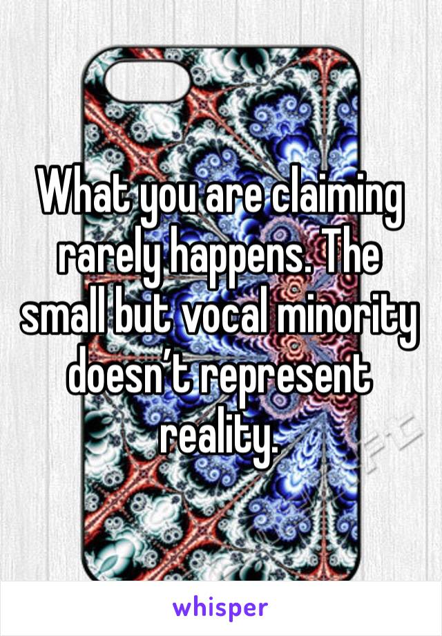 What you are claiming rarely happens. The small but vocal minority doesn’t represent reality. 