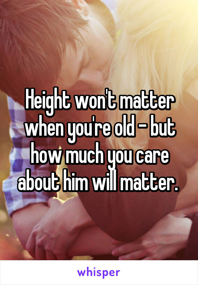 Height won't matter when you're old - but how much you care about him will matter. 