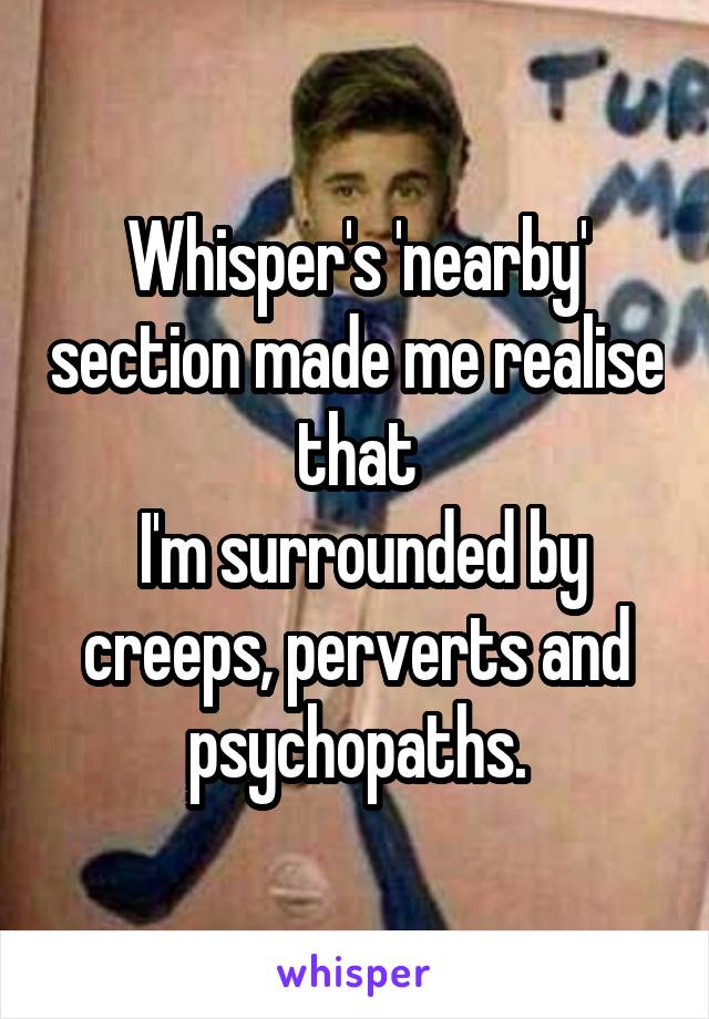 Whisper's 'nearby' section made me realise that
 I'm surrounded by creeps, perverts and psychopaths.