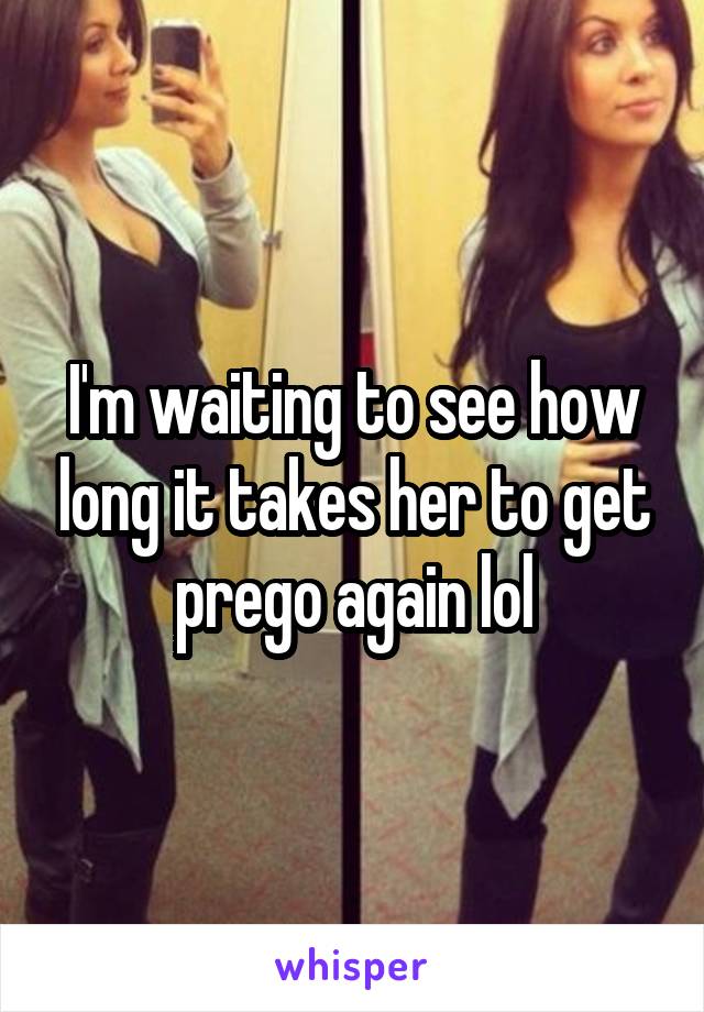 I'm waiting to see how long it takes her to get prego again lol