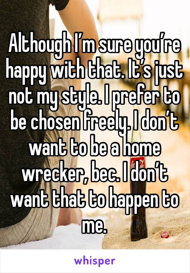 Although I’m sure you’re happy with that. It’s just not my style. I prefer to be chosen freely. I don’t want to be a home wrecker, bec. I don’t want that to happen to me. 