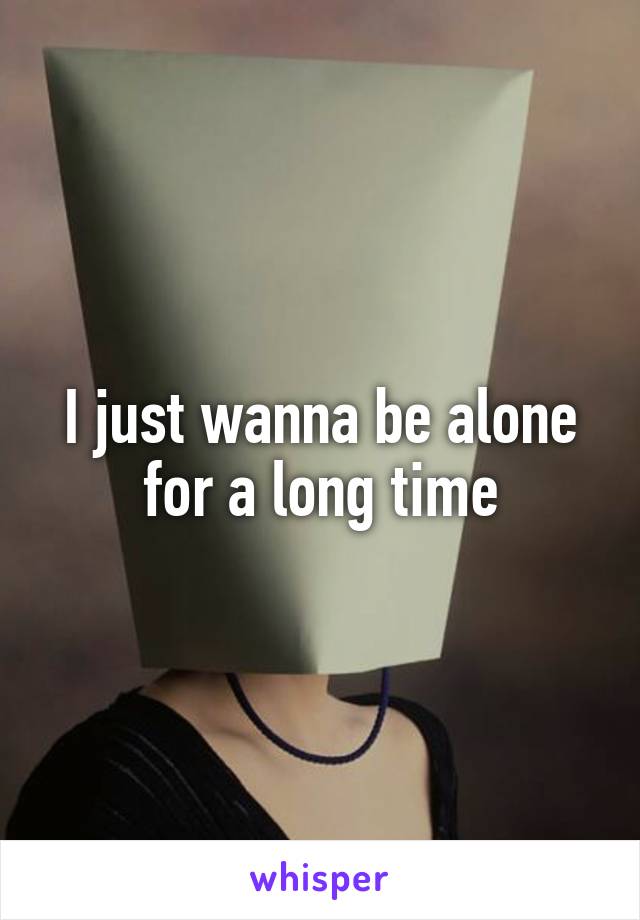 I just wanna be alone for a long time