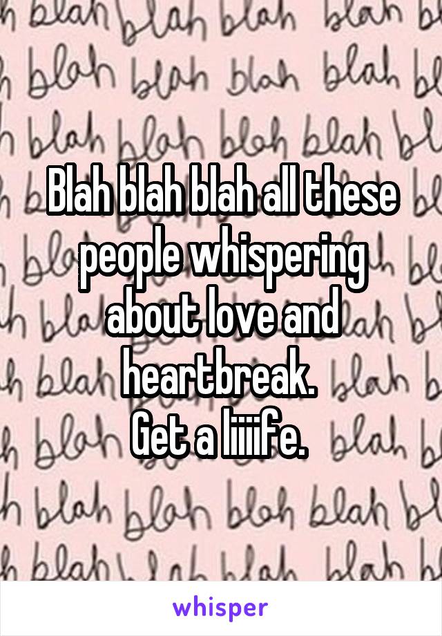 Blah blah blah all these people whispering about love and heartbreak. 
Get a liiiife. 