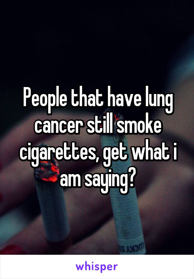 People that have lung cancer still smoke cigarettes, get what i am saying?