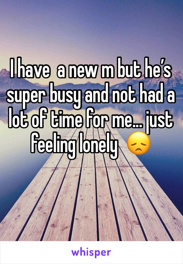 I have  a new m but he’s super busy and not had a lot of time for me... just feeling lonely  😞 