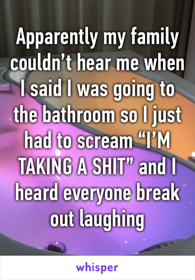 Apparently my family couldn’t hear me when I said I was going to the bathroom so I just had to scream “I’M TAKING A SHIT” and I heard everyone break out laughing 