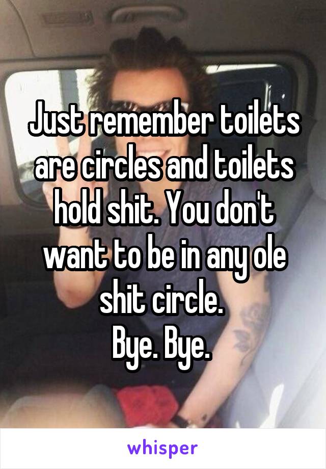 Just remember toilets are circles and toilets hold shit. You don't want to be in any ole shit circle. 
Bye. Bye. 